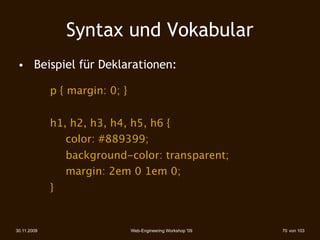 Syntax und Vokabular
 • 
 Beispiel für Deklarationen:

 
 

        p { margin: 0; }


 
 

        h1, h2, h3, h4, h5, h6 {
 
 

        
 color: #889399;
 
 

        
   background-color: transparent;
 
 

        
   margin: 2em 0 1em 0;
 
 

        }


30.11.2009                      Web-Engineering Workshop '09   70 von 103
 