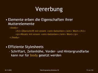 Vererbung
 • Elemente erben die Eigenschaften ihrer
   Mutterelemente
 
    <body>
      

  <h1>Überschrift mit einem <em>betonten</em> Wort</h1>
      

  <p>Absatz mit einem <em>betonten</em> Wort</p>
 
    </body>



 • Effiziente Stylesheets
      – Schriftart, Zeilenhöhe, Vorder- und Hintergrundfarbe
        kann nur für body gesetzt werden



30.11.2009                  Web-Engineering Workshop '09          73 von 103
 