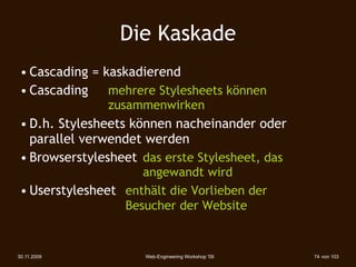 Die Kaskade
 • Cascading = kaskadierend
 • Cascading    mehrere Stylesheets können
               zusammenwirken
 • D.h. Stylesheets können nacheinander oder
   parallel verwendet werden
 • Browserstylesheet das erste Stylesheet, das
                     angewandt wird
 • Userstylesheet enthält die Vorlieben der
                  Besucher der Website


30.11.2009            Web-Engineering Workshop '09   74 von 103
 