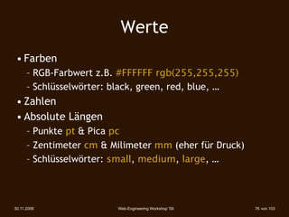 Werte
 • Farben
      – RGB-Farbwert z.B. #FFFFFF rgb(255,255,255)
      – Schlüsselwörter: black, green, red, blue, …
 • Zahlen
 • Absolute Längen
      – Punkte pt & Pica pc
      – Zentimeter cm & Milimeter mm (eher für Druck)‫‏‬
      – Schlüsselwörter: small, medium, large, …



30.11.2009                Web-Engineering Workshop '09   76 von 103
 