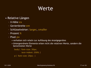Werte
 • Relative Längen
      – X-Höhe ex
      – Geviertbreite em
      – Schlüsselwörter: larger, smaller
      – Prozent %
      – Pixel px
             • verhalten sich relativ zur Auflösung des Anzeigegerätes
             • Untergeordnete Elemente erben nicht die relativen Werte, sondern die
               berechneten Werte
        
 
    body { font-size: 30px;
                       text-indent: 200%; }
        
 
    p { font-size: 20px; }



30.11.2009                               Web-Engineering Workshop '09            77 von 103
 