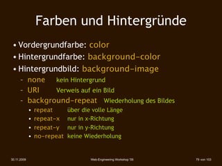 Farben und Hintergründe
 • Vordergrundfarbe: color
 • Hintergrundfarbe: background-color
 • Hintergrundbild: background-image
      – none   kein Hintergrund
      – URI    Verweis auf ein Bild
      – background-repeat Wiederholung des Bildes
             •   repeat      über die volle Länge
             •   repeat-x    nur in x-Richtung
             •   repeat-y    nur in y-Richtung
             •   no-repeat   keine Wiederholung


30.11.2009                           Web-Engineering Workshop '09   79 von 103
 