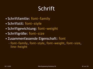 Schrift
 • Schriftfamilie: font-family
 • Schriftstil: font-style
 • Schriftgewichtung: font-weight
 • Schriftgröße: font-size
 • Zusammenfassende Eigenschaft: font
      – font-family, font-style, font-weight, font-size,
        line-height




30.11.2009                Web-Engineering Workshop '09     82 von 103
 