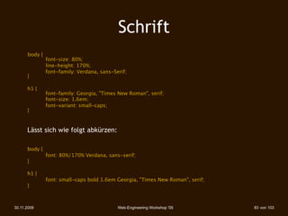 Schrift
 
    
 ody { 
      b
      
        font-size: 80%;
      
        line-height: 170%;
               font-family: Verdana, sans-Serif;
      }

 
    h1 {
      
      font-family: Georgia, "Times New Roman", serif;
 
    
      font-size: 1.6em;
 
    
      font-variant: small-caps;
      }



      Lässt sich wie folgt abkürzen:

 
    body {
 
    
      font: 80%/170% Verdana, sans-serif;
 
    }

 
    h1 {
 
    
      font: small-caps bold 1.6em Georgia, "Times New Roman", serif;
 
    }



30.11.2009                                  Web-Engineering Workshop '09      83 von 103
 