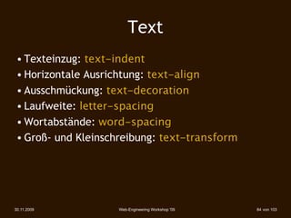 Text
 • Texteinzug: text-indent
 • Horizontale Ausrichtung: text-align
 • Ausschmückung: text-decoration
 • Laufweite: letter-spacing
 • Wortabstände: word-spacing
 • Groß- und Kleinschreibung: text-transform




30.11.2009          Web-Engineering Workshop '09   84 von 103
 