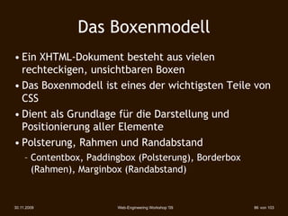 Das Boxenmodell
• Ein XHTML-Dokument besteht aus vielen
  rechteckigen, unsichtbaren Boxen
• Das Boxenmodell ist eines der wichtigsten Teile von
  CSS
• Dient als Grundlage für die Darstellung und
  Positionierung aller Elemente
• Polsterung, Rahmen und Randabstand
     – Contentbox, Paddingbox (Polsterung), Borderbox
       (Rahmen), Marginbox (Randabstand)‫‏‬


30.11.2009               Web-Engineering Workshop '09   86 von 103
 