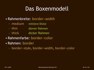 Das Boxenmodell
 • Rahmenbreite: border-width
      – medium    mittlere Dicke
      – thin      dünner Rahmen
      – thick     dicker Rahmen
 • Rahmenfarbe: border-color
 • Rahmen: border
      – border-style, border-width, border-color




30.11.2009               Web-Engineering Workshop '09   89 von 103
 