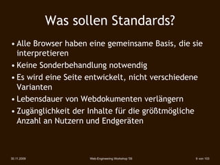 Was sollen Standards?
• Alle Browser haben eine gemeinsame Basis, die sie
  interpretieren
• Keine Sonderbehandlung notwendig
• Es wird eine Seite entwickelt, nicht verschiedene
  Varianten
• Lebensdauer von Webdokumenten verlängern
• Zugänglichkeit der Inhalte für die größtmögliche
  Anzahl an Nutzern und Endgeräten



30.11.2009           Web-Engineering Workshop '09   9 von 103
 