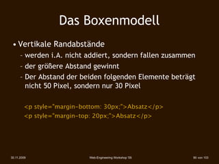 Das Boxenmodell
 • Vertikale Randabstände
      – werden i.A. nicht addiert, sondern fallen zusammen
      – der größere Abstand gewinnt
      – Der Abstand der beiden folgenden Elemente beträgt
        nicht 50 Pixel, sondern nur 30 Pixel

        <p style="margin-bottom: 30px;">Absatz</p>
        <p style="margin-top: 20px;">Absatz</p>




30.11.2009                 Web-Engineering Workshop '09   90 von 103
 