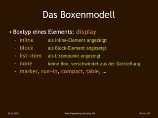 Das Boxenmodell
 • Boxtyp eines Elements: display
      – inline    als Inline-Element angezeigt
      – block     als Block-Element angezeigt
      – list-item als Listenpunkt angezeigt
      – none      keine Box, verschwindet aus der Darstellung
      – marker, run-in, compact, table, …




30.11.2009                 Web-Engineering Workshop '09     91 von 103
 