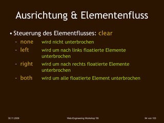 Ausrichtung & Elementenfluss
 • Steuerung des Elementflusses: clear
      – none 
     wird nicht unterbrochen
      – left 
 
   wird um nach links floatierte Elemente
              
    unterbrochen
      – right 
    wird um nach rechts floatierte Elemente
              
    unterbrochen
      – both 
     wird um alle floatierte Element unterbrochen




30.11.2009                    Web-Engineering Workshop '09        94 von 103
 