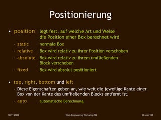Positionierung
• position 
 legt fest, auf welche Art und Weise
                      die Position einer Box berechnet wird
     – static 
 
     normale Box
     – relative 
     Box wird relativ zu ihrer Position verschoben
     – absolute 
 Box wird relativ zu ihrem umfließenden
                  Block verschoben
     – ﬁxed 
     
   Box wird absolut positioniert

• top, right, bottom und left
     – Diese Eigenschaften geben an, wie weit die jeweilige Kante einer
       Box von der Kante des umfließenden Blocks entfernt ist.
     – auto   
   
   automatische Berechnung


30.11.2009                          Web-Engineering Workshop '09      96 von 103
 