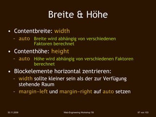 Breite & Höhe
• Contentbreite: width
     – auto 
 Breite wird abhängig von verschiedenen
             
   
   Faktoren berechnet
• Contenthöhe: height
     – auto 
 Höhe wird abhängig von verschiedenen Faktoren
             
   
   berechnet
• Blockelemente horizontal zentrieren:
     – width sollte kleiner sein als der zur Verfügung
       stehende Raum
     – margin-left und margin-right auf auto setzen


30.11.2009                        Web-Engineering Workshop '09   97 von 103
 