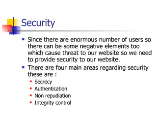 Security Since there are enormous number of users so there can be some negative elements too which cause threat to our website so we need to provide security to our website. There are four main areas regarding security these are : Secrecy Authentication Non repudiation Integrity control 