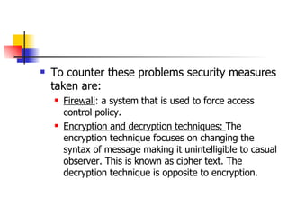 To counter these problems security measures taken are: Firewall : a system that is used to force access control policy. Encryption and decryption techniques:  The encryption technique focuses on changing the syntax of message making it unintelligible to casual observer. This is known as cipher text. The decryption technique is opposite to encryption. 