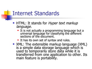 Internet Standards HTML: It stands for  Hyper text markup language. It is not actually a programming language but a universal language for classifying the different sections of the document. It has its own set of syntax and rules. XML: The extensible markup language (XML) is a simple data storage language which is used to temporarily store data while it is transferred from one application to other. Its main feature is portability. 