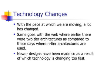 Technology Changes With the pace at which we are moving, a lot has changed. Same goes with the web where earlier there were two tier architectures as compared to these days where n-tier architectures are used. Newer designs have been made so as a result of which technology is changing too fast. 