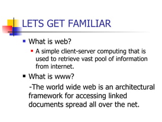 LETS GET FAMILIAR What is web? A simple client-server computing that is used to retrieve vast pool of information from internet. What is www? -The world wide web is an architectural framework for accessing linked documents spread all over the net. 