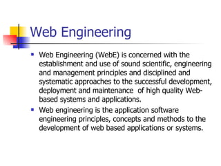 Web Engineering Web Engineering (WebE) is concerned with the establishment and use of sound scientific, engineering and management principles and disciplined and systematic approaches to the successful development, deployment and maintenance  of high quality Web-based systems and applications. Web engineering is the application software engineering principles, concepts and methods to the development of web based applications or systems. 