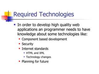 Required Technologies In order to develop high quality web applications an programmer needs to have knowledge about some technologies like: Component based development Security Internet standards HTML and XML Technology changes Planning for future 