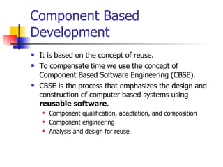 Component Based Development It is based on the concept of reuse. To compensate time we use the concept of Component Based Software Engineering (CBSE). CBSE is the process that emphasizes the design and construction of computer based systems using  reusable software . Component qualification, adaptation, and composition Component engineering Analysis and design for reuse 