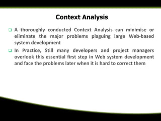 Context Analysis
 A thoroughly conducted Context Analysis can minimise or
eliminate the major problems plaguing large Web-based
system development
 In Practice, Still many developers and project managers
overlook this essential first step in Web system development
and face the problems later when it is hard to correct them
 
