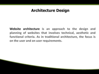Architecture Design
Website architecture is an approach to the design and
planning of websites that involves technical, aesthetic and
functional criteria. As in traditional architecture, the focus is
on the user and on user requirements.
 