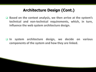 Architecture Design (Cont.)
 Based on the context analysis, we then arrive at the system’s
technical and non-technical requirements, which, in turn,
influence the web system architecture design.
 In system architecture design, we decide on various
components of the system and how they are linked.
 