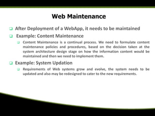Web Maintenance
 After Deployment of a WebApp, it needs to be maintained
 Example: Content Maintenance
 Content Maintenance is a continual process. We need to formulate content
maintenance policies and procedures, based on the decision taken at the
system architecture design stage on how the information content would be
maintained and then we need to implement them.
 Example: System Updation
 Requirements of Web systems grow and evolve, the system needs to be
updated and also may be redesigned to cater to the new requirements.
 