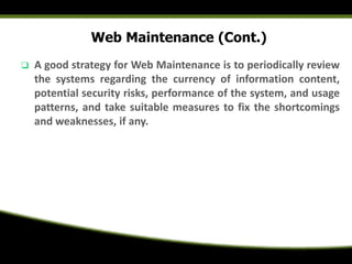 Web Maintenance (Cont.)
 A good strategy for Web Maintenance is to periodically review
the systems regarding the currency of information content,
potential security risks, performance of the system, and usage
patterns, and take suitable measures to fix the shortcomings
and weaknesses, if any.
 