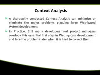 Context Analysis
 A thoroughly conducted Context Analysis can minimise or
eliminate the major problems plaguing large Web-based
system development
 In Practice, Still many developers and project managers
overlook this essential first step in Web system development
and face the problems later when it is hard to correct them
 