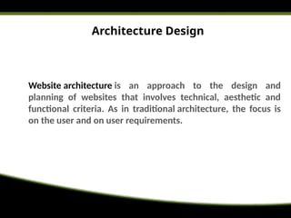 Architecture Design
Website architecture is an approach to the design and
planning of websites that involves technical, aesthetic and
functional criteria. As in traditional architecture, the focus is
on the user and on user requirements.
 