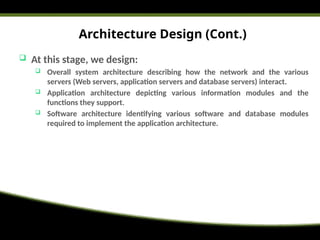 Architecture Design (Cont.)
 At this stage, we design:
 Overall system architecture describing how the network and the various
servers (Web servers, application servers and database servers) interact.
 Application architecture depicting various information modules and the
functions they support.
 Software architecture identifying various software and database modules
required to implement the application architecture.
 
