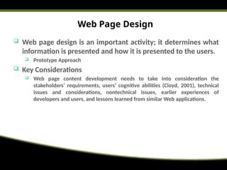 Web Page Design
 Web page design is an important activity; it determines what
information is presented and how it is presented to the users.
 Prototype Approach
 Key Considerations
 Web page content development needs to take into consideration the
stakeholders’ requirements, users’ cognitive abilities (Cloyd, 2001), technical
issues and considerations, nontechnical issues, earlier experiences of
developers and users, and lessons learned from similar Web applications.
 