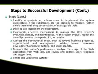 Steps to Successful Development (Cont.)
 Steps (Cont.)
 Identify subprojects or subprocesses to implement the system
architecture. If the subprojects are too complex to manage, further
divide them until they become a set of manageable tasks.
 Develop and implement the subprojects.
 Incorporate effective mechanisms to manage the Web system’s
evolution, change, and maintenance. As the system evolves, repeat the
overall process or some parts of it, as required.
 Address the nontechnical issues, such as revised business processes,
organizational and management policies, human resources
development, and legal, cultural, and social aspects.
 Measure the system’s performance, analyze the usage of the Web
application from Web logs, and review and address users’ feedback
and suggestions.
 Refine and update the system.
 
