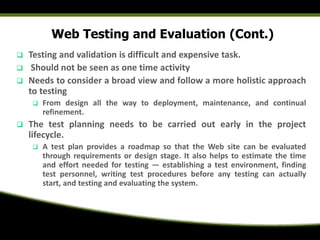 Web Testing and Evaluation (Cont.)
 Testing and validation is difficult and expensive task.
 Should not be seen as one time activity
 Needs to consider a broad view and follow a more holistic approach
to testing
 From design all the way to deployment, maintenance, and continual
refinement.
 The test planning needs to be carried out early in the project
lifecycle.
 A test plan provides a roadmap so that the Web site can be evaluated
through requirements or design stage. It also helps to estimate the time
and effort needed for testing — establishing a test environment, finding
test personnel, writing test procedures before any testing can actually
start, and testing and evaluating the system.
 