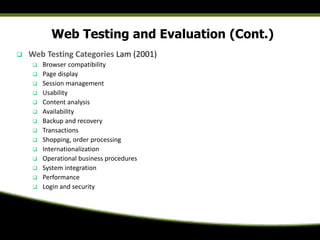 Web Testing and Evaluation (Cont.)
 Web Testing Categories Lam (2001)
 Browser compatibility
 Page display
 Session management
 Usability
 Content analysis
 Availability
 Backup and recovery
 Transactions
 Shopping, order processing
 Internationalization
 Operational business procedures
 System integration
 Performance
 Login and security
 