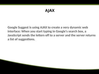 AJAX
Google Suggest is using AJAX to create a very dynamic web
interface: When you start typing in Google's search box, a
JavaScript sends the letters off to a server and the server returns
a list of suggestions.
 