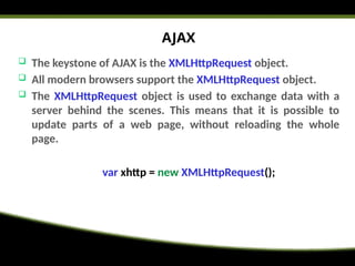 AJAX
 The keystone of AJAX is the XMLHttpRequest object.
 All modern browsers support the XMLHttpRequest object.
 The XMLHttpRequest object is used to exchange data with a
server behind the scenes. This means that it is possible to
update parts of a web page, without reloading the whole
page.
var xhttp = new XMLHttpRequest();
 