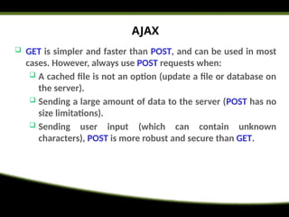 AJAX
 GET is simpler and faster than POST, and can be used in most
cases. However, always use POST requests when:
 A cached file is not an option (update a file or database on
the server).
 Sending a large amount of data to the server (POST has no
size limitations).
 Sending user input (which can contain unknown
characters), POST is more robust and secure than GET.
 