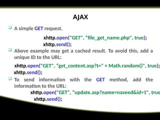 AJAX
 A simple GET request.
 Above example may get a cached result. To avoid this, add a
unique ID to the URL:
 To send information with the GET method, add the
information to the URL:
xhttp.open("GET", “file_get_name.php", true);
xhttp.send();
xhttp.open("GET", “get_content.asp?t=" + Math.random()", true);
xhttp.send();
xhttp.open("GET", “update.asp?name=naveed&id=1", true
xhttp.send();
 