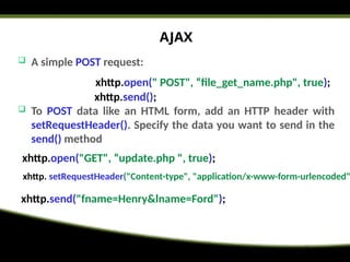 AJAX
 A simple POST request:
 To POST data like an HTML form, add an HTTP header with
setRequestHeader(). Specify the data you want to send in the
send() method
xhttp.open(" POST", “file_get_name.php", true);
xhttp.send();
xhttp.open("GET", “update.php ", true);
xhttp. setRequestHeader("Content-type", "application/x-www-form-urlencoded"
xhttp.send("fname=Henry&lname=Ford");
 