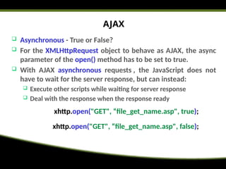 AJAX
 Asynchronous - True or False?
 For the XMLHttpRequest object to behave as AJAX, the async
parameter of the open() method has to be set to true.
 With AJAX asynchronous requests , the JavaScript does not
have to wait for the server response, but can instead:
 Execute other scripts while waiting for server response
 Deal with the response when the response ready
xhttp.open("GET", “file_get_name.asp", true);
xhttp.open("GET", “file_get_name.asp", false);
 
