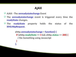 AJAX
 AJAX - The onreadystatechange Event
 The onreadystatechange event is triggered every time the
readyState changes.
 The readyState property holds the status of the
XMLHttpRequest.
xhttp.onreadystatechange = function() {
if (xhttp.readyState == 4 && xhttp.status == 200) {
//Do Something using Javascript
}
};
 