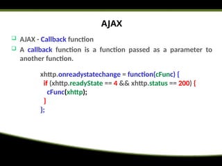 AJAX
 AJAX - Callback function
 A callback function is a function passed as a parameter to
another function.
xhttp.onreadystatechange = function(cFunc) {
if (xhttp.readyState == 4 && xhttp.status == 200) {
cFunc(xhttp);
}
};
 