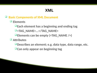 XML
 Basic Components of XML Document
 Elements
Each element has a beginning and ending tag
<TAG_NAME>...</TAG_NAME>
Elements can be empty (<TAG_NAME />)
 Attributes
Describes an element; e.g. data type, data range, etc.
Can only appear on beginning tag
 