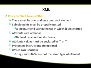 XML
 Rules For Well-Formed XML
 There must be one, and only one, root element
 Sub-elements must be properly nested
A tag must end within the tag in which it was started
 Attributes are optional
Defined by an optional schema
 Attribute values must be enclosed in “” or ‘’
 Processing instructions are optional
 XML is case-sensitive
<tag> and <TAG> are not the same type of element
 