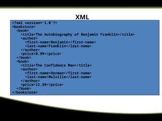 XML
<?xml version='1.0'?>
<bookstore>
<book>
<title>The Autobiography of Benjamin Franklin</title>
<author>
<first-name>Benjamin</first-name>
<last-name>Franklin</last-name>
</author>
<price>8.99</price>
</book>
<book>
<title>The Confidence Man</title>
<author>
<first-name>Herman</first-name>
<last-name>Melville</last-name>
</author>
<price>11.99</price>
</book>
</bookstore>
 