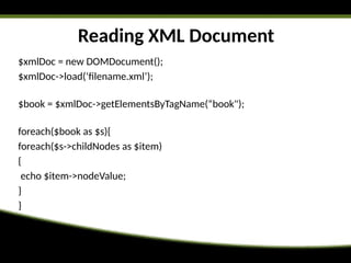 Reading XML Document
$xmlDoc = new DOMDocument();
$xmlDoc->load(‘filename.xml’);
$book = $xmlDoc->getElementsByTagName(“book");
foreach($book as $s){
foreach($s->childNodes as $item)
{
echo $item->nodeValue;
}
}
 