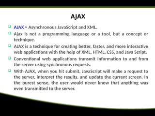 AJAX
 AJAX = Asynchronous JavaScript and XML.
 Ajax is not a programming language or a tool, but a concept or
technique.
 AJAX is a technique for creating better, faster, and more interactive
web applications with the help of XML, HTML, CSS, and Java Script.
 Conventional web applications transmit information to and from
the server using synchronous requests.
 With AJAX, when you hit submit, JavaScript will make a request to
the server, interpret the results, and update the current screen. In
the purest sense, the user would never know that anything was
even transmitted to the server.
 